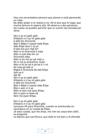 24
Hay una encantadora persona que planea o está planeando
un viaje.
No debe dudar si lo realiza o no, Ifá le dice que lo haga, que
mucha fortuna le espera allá. Ifá observa a dos personas,
las cuales no pueden permitir que su suerte sea tomada por
otros.
Ìdin ń şe mí gèlé gèlé
Ợlòbàrà ni ń şe mí gàlà gàlà
A dífá fún Òrúnmìlà
Níjó ti Bàbá ń sawoó ròde Èňpe
Òde Èňpe tóun ń lợ yìí
Ó dáa fún òun ńbè bí?
Wón ní kí Òrúnmìlà ó rúbợ
Wón ní yóó dáa fún un
Òrúnmìlà rúbợ
Wón ní kó mó şe iyè méjì o
Kó si mó ja ẹnikankan níyàn
Wón ní bí ón bá ti pé bó ti rí nìí
Kó móợ pé béè ni
Nígbà ti Òrúnmìlà dé òde Èňpe
Ayé yẹ é
Ajé dé
Ìdin ń şe mí gèlé gèlé
Ợlòbàrà ni ń şe mí gàlà gàlà
A dífá fún Òrúnmìlà
Níjó ti Bàbá ń sawoó ròde Èňpe
Ệbợ n wón ní ó şe
Wón ni kéni mó jiyàn lÈňpe
Ìdin ò jiyàn la fawo dá
Kéni mó jiyàn lÈňpe.
Ìdin ń şe mí gèlé gèlé
Ợlòbàrà ni ń şe mí gàlà gàlà
Lanzaron Ifá para Òrúnmìlà, cuando se aventuraba en
sacerdocio en la ciudad de Èňpe.
¿A esta ciudad, que me dirijo, me irán las cosas bien allá?,
se preguntó.
Le dijeron que sacrificara, que todo le iría bien y él ofrendó.
 