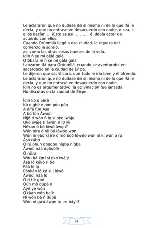 24
Le aclararon que no dudase de sí mismo ni de lo que Ifá le
decía, y que no entrase en desacuerdo con nadie, o sea, si
ellos decían…. ¡Esto es así! ……… él debía estar de
acuerdo con ellos.
Cuando Òrúnmìlà llegó a esa ciudad, la riqueza del
comercio le sonrió,
así como las otras cosas buenas de la vida.
Ìdin ń şe mí gèlé gèlé
Ợlòbàrà ni ń şe mí gàlà gàlà
Lanzaron Ifá para Òrúnmìlà, cuando se aventuraba en
sacerdocio en la ciudad de Èňpe.
Le dijeron que sacrificara, que todo le iría bien y él ofrendó.
Le aclararon que no dudase de sí mismo ni de lo que Ifá le
decía, y que no entrase en desacuerdo con nadie.
Ìdin no es argumentativo, la adivinación fue lanzada.
No discutas en la ciudad de Èňpe.
Ìdin kó o bèrè
Kó o gbé e pón pòn pón
A dífá fún Asa
A bù fún Àwòdì
Níjó ti wón ń lợ si oko iwájẹ
Oko iwájẹ tí àwợn ń lợ yìí
Nňkan ò bó lówó àwợn?
Wón níre ò níí bó lówóợ wợn
Wón ní ẹbợ kí iré ó mó bòó lówóợ wợn ní kí wợn ó rú
Àşá rúbợ
Ó rú ohun gbogbo nígba nígba
Àwòdì náà dẹbợólè
Ó rúbợ
Wón bá kợrí sí oko iwájẹ
Àşá ló kókó ri tiè
Fàà ló lợ
Pónkán ló kó si i lówó
Àwòdì náà lợ
Ó ri tiè gbé
Òún mò dúpé o
Ayé yẹ wón
Ợkàan wón balè
Ní wón bá ń dúpé
Wón ní ợwó àwợn tẹ ire báyìí?
 