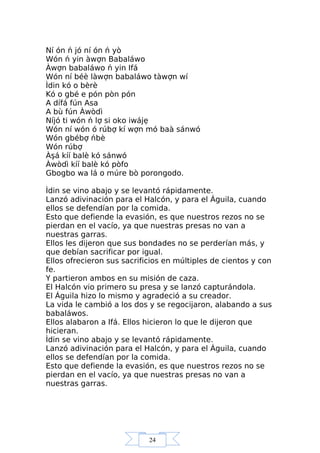 24
Ní ón ń jó ní ón ń yò
Wón ń yin àwợn Babaláwo
Àwợn babaláwo ń yin Ifá
Wón ní béè làwợn babaláwo tàwợn wí
Ìdin kó o bèrè
Kó o gbé e pón pòn pón
A dífá fún Asa
A bù fún Àwòdì
Níjó ti wón ń lợ si oko iwájẹ
Wón ní wón ó rúbợ kí wợn mó baà sánwó
Wón gbébợ ńbè
Wón rúbợ
Àşá kíí balè kó sánwó
Àwòdì kíí balè kó pòfo
Gbogbo wa lá o múre bò porongodo.
Ìdin se vino abajo y se levantó rápidamente.
Lanzó adivinación para el Halcón, y para el Águila, cuando
ellos se defendían por la comida.
Esto que defiende la evasión, es que nuestros rezos no se
pierdan en el vacío, ya que nuestras presas no van a
nuestras garras.
Ellos les dijeron que sus bondades no se perderían más, y
que debían sacrificar por igual.
Ellos ofrecieron sus sacrificios en múltiples de cientos y con
fe.
Y partieron ambos en su misión de caza.
El Halcón vio primero su presa y se lanzó capturándola.
El Águila hizo lo mismo y agradeció a su creador.
La vida le cambió a los dos y se regocijaron, alabando a sus
babaláwos.
Ellos alabaron a Ifá. Ellos hicieron lo que le dijeron que
hicieran.
Ìdin se vino abajo y se levantó rápidamente.
Lanzó adivinación para el Halcón, y para el Águila, cuando
ellos se defendían por la comida.
Esto que defiende la evasión, es que nuestros rezos no se
pierdan en el vacío, ya que nuestras presas no van a
nuestras garras.
 