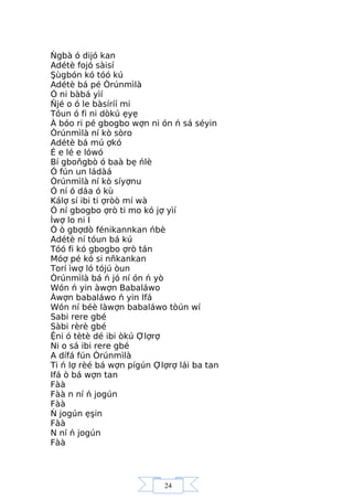 24
Ńgbà ó dijó kan
Adétè fojó sàisí
Şùgbón kó tóó kú
Adétè bá pé Òrúnmìlà
Ó ni bàbá yìí
Ňjé o ó le bàsíríí mi
Tóun ó fi ni dòkú ẹyẹ
À bóo ri pé gbogbo wợn ni ón ń sá séyin
Òrúnmìlà ní kò sòro
Adétè bá mú ợkó
É e lé e lówó
Bí gboňgbò ó baà bẹ ńlè
Ó fún un ládàá
Òrúnmìlà ní kò síyợnu
Ó ní ó dáa ó kù
Kálợ sí ibi ti ợròò mí wà
Ó ní gbogbo ợrò ti mo kó jợ yìí
Ìwợ lo ni I
Ó ò gbợdò fénikannkan ńbè
Adétè ní tóun bá kú
Tóó fi kó gbogbo ợrò tán
Móợ pé kó si nňkankan
Torí ìwợ ló tójú òun
Òrúnmìlà bá ń jó ní ón ń yò
Wón ń yin àwợn Babaláwo
Àwợn babaláwo ń yin Ifá
Wón ní béè làwợn babaláwo tòún wí
Sabi rere gbé
Sàbi rèrè gbé
Ệni ó tètè dé ibi òkú Ợlợrợ
Ni o sá ibi rere gbé
A dífá fún Òrúnmìlà
Ti ń lợ rèé bá wợn pígún Ợlợrợ lái ba tan
Ifá ò bá wợn tan
Fàà
Fàà n ní ń jogún
Fàà
Ń jogún ẹşin
Fàà
N ní ń jogún
Fàà
 