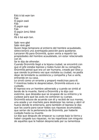 24
Èdú ò bá wợn tan
Fàà
Ó jogún owó
Fàà
Ó jogún aşợ
Fàà
Ó jogún àmù Ìlèkè
Fàà
Ifá ò bá wợn tan.
Sabi rere gbé
Sàbi rèrè gbé
Quien llega temprano al entierro del hombre acaudalado,
seleccionará una aventajada posición para quedarse.
Lanzaron Ifá para Òrúnmìlà, quien venía a repartir las
propiedades del hombre acaudalado, sin estar relacionado
con él.
Se le dijo de ofrendar.
Cuando Òrúnmìlà llegó a la lejana ciudad, se encontró con
que el jefe estaba leproso y todos huían de su compañía.
Òrúnmìlà pensó que era un ser humano, creado por Dios y
que siendo la primera vez que visitaba su ciudad, no podía
dejar de brindarle su asistencia y compañía y fue a verle,
entrando en su casa.
Le sirvió como un errante y preparó medicinas para él.
Y mientras todos le despreciaban, Òrúnmìlà estuvo a su
cuidado.
El leproso era un hombre adinerado y cuando se sintió al
borde de la muerte, llamó a Òrúnmìlà y le dijo casi
exánime, que deseaba que se ocupase de su entierro y le
cuidase para que las aves no comieran su cuerpo.
Òrúnmìlà estuvo de acuerdo con él y recibió de sus manos,
una azada y un machete para desbrozar las ramas y abrir el
hueco donde le enterraría, pero también el leproso le dijo
que las usaría para sacar todas sus riquezas acumuladas,
que serían de la pertenencia de Òrúnmìlà, por haberle
cuidado hasta su muerte.
Le dijo que después de empacar su cuerpo bajo la tierra y
haber cargado sus riquezas, no las repartiese con ninguno
de aquellos que le habían despreciado por su lamentosa
 