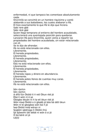 24
enfermedad, ni que tampoco les comentase absolutamente
nada.
Òrúnmìlà se convirtió en un hombre riquísimo y cantó
alabando a sus babaláwos, los cuales alabaron a Ifá.
Él hizo exactamente lo que Ifá le dijo que hiciera.
Sabi rere gbé
Sàbi rèrè gbé
Quien llega temprano al entierro del hombre acaudalado,
seleccionará una aventajada posición para quedarse.
Lanzaron Ifá para Òrúnmìlà, quien venía a repartir las
propiedades del hombre acaudalado, sin estar relacionado
con él.
Se le dijo de ofrendar.
Ifá no está relacionado con ellos.
Libremente.
Él hereda propiedades.
Libremente.
Él hereda propiedades.
Libremente.
Èdú no está relacionado con ellos.
Libremente.
Él hereda propiedades.
Libremente.
Él hereda ropas y dinero en abundancia.
Libremente.
Él hereda potes llenos de cuentas muy caras.
Libremente.
Ifá no está relacionado con ellos.
Ìdin rànhin
Ìdin rànhin
A dífá fún Òkòtó ti ń retí Òkun rèé jó
Ệbợ ń wón ní ó şe
Gbogbo èèyàn ni ń lợ etí òkun rèé jó
Wón níwợ Òkòtó o ò gbợdò jó bóo bá détí òkun
Wón ní bí gbogboo wón bá ń jó
Ìwợ Òkòtó móợ wòran ni
Şùgbón igbéraga ti Òkòtó ńnú
Ijó àjówomi láti bèbè ni wón ó si jó
Ó bá bèrè síí jó
Lójiiji
 