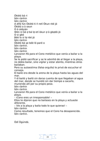 24
Òkòtó bá ri
Ìdin rànhin
Ìdin rànhin
A dífá fún Òkòtó ti ń retí Òkun rèé jó
Òkòtó o ò seun
O ò sèèyàn
Wón ní bó ợ bá lợ etí òkun ợ ò gbợdò jó
O si gbó
Béè lo si lợ rèé jó
Ìdin rànhin
Òkòtó bá şe béè ló paré o
Ìdin rànhin.
Ìdin rànhin
Ìdin rànhin
Lanzaron Ifá para el Cono metálico que venía a bailar a la
playa.
Se le pidió sacrificar y se le advirtió de al llegar a la playa,
no debía bailar, sino vigilar y estar atento, mientras otros
bailaban.
Pero su autoestima (falso orgullo) le privó de escuchar el
consejo.
El baile era desde la arena de la playa hasta las aguas del
mar.
Y él bailó y bailó sin darse cuenta de que llegaban al agua
del mar, donde se hundió sin dar tiempo a sacarlo,
muriendo allí por su propio peso.
Ìdin rànhin
Ìdin rànhin
Lanzaron Ifá para el Cono metálico que venía a bailar a la
playa.
- ¡Cono eres un irresponsable! –
Ellos te dijeron que no bailases en la playa y actuaste
diferente.
- ¡Ve a la playa y baila todo lo que quieras! –
Ìdin rànhin
Como resultado, tenemos que el Cono ha desaparecido.
Ìdin rànhin.
Òdí Ògúndá.
 