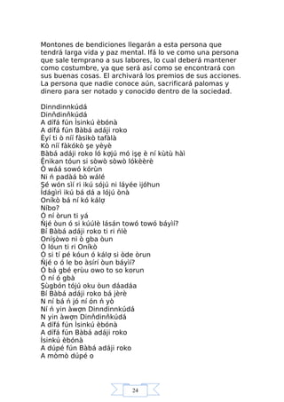 24
Montones de bendiciones llegarán a esta persona que
tendrá larga vida y paz mental. Ifá lo ve como una persona
que sale temprano a sus labores, lo cual deberá mantener
como costumbre, ya que será así como se encontrará con
sus buenas cosas. El archivará los premios de sus acciones.
La persona que nadie conoce aún, sacrificará palomas y
dinero para ser notado y conocido dentro de la sociedad.
Dinndinnkúdá
Dinňdinňkúdá
A dífá fún Ìsinkú èbónà
A dífá fún Bàbá adáji roko
Èyí ti ò níí fàsikò tafàlà
Kò níí fàkókò şe yèyè
Bàbá adáji roko ló kợjú mó işẹ è ní kùtù hàì
Ệnikan tóun si sòwò sòwò lókèèrè
Ó wáá sowó kórùn
Ni ń padàá bò wálé
Şé wón sìí ri ikú sójú ni láyée ijóhun
Ìdágìrì ikú bá dá a lójú ònà
Oníkò bá ní kó kálợ
Níbo?
Ó ní òrun ti yá
Ňjé òun ó si kúúlè lásán towó towó báyìí?
Bí Bàbá adáji roko ti ri ńlè
Oníşòwo ni ò gba òun
Ó lóun ti ri Oníkò
Ó si tí pé kóun ó kálợ si òde òrun
Ňjé o ó le bo àsírí òun báyìí?
Ó bá gbé ẹrùu owo to so korun
Ó ní ó gbà
Şùgbón tójú oku òun dáadáa
Bí Bàbá adáji roko bá jèrè
N ní bá ń jó ní ón ń yò
Ní ń yin àwợn Dinndinnkúdá
N yin àwợn Dinňdinňkúdá
A dífá fún Ìsinkú èbónà
A dífá fún Bàbá adáji roko
Ìsinkú èbónà
A dúpé fún Bàbá adáji roko
A mòmò dúpé o
 