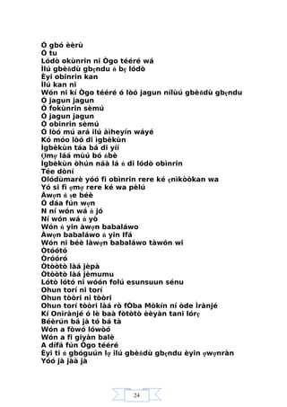 24
Ó gbó èèrù
Ó tu
Lódò okùnrin ni Ògo tééré wá
Ìlú gbèňdù gbẹndu ń bẹ lódò
Èyi obinrin kan
Ìlú kan ni
Wón ni kí Ògo tééré ó lòó jagun nílùú gbèňdù gbẹndu
Ó jagun jagun
Ó fokùnrin sèmú
Ó jagun jagun
Ó obinrin sèmú
Ó lòó mú ará ilú àìheyín wáyé
Kó móo lòó di ìgbèkùn
Ìgbèkùn táa bá di yíí
Ợmợ láá mùú bó ńbè
Ìgbèkùn òhún náà lá ń di lódò obìnrin
Tée dòní
Olódùmarè yóó fi obìnrin rere ké ẹnìkòòkan wa
Yó si fì ợmợ rere ké wa pèlú
Àwợn ń şe béè
Ó dáa fún wợn
N ní wón wá ń jó
Ní wón wá ń yò
Wón ń yin àwợn babaláwo
Àwợn babaláwo ń yin Ifá
Wón ni béè làwợn babaláwo tàwón wi
Òtóótó
Òróóró
Òtòòtò làá jèpà
Òtòòtò làá jèmumu
Lótò lótó ni wóón folú esunsuun sénu
Ohun torí ni torí
Ohun tòòri ni tòòri
Ohun torí tòòri làá rò fÒba Mòkín ní òde Ìrànjé
Kí Onirànjé ó lè baà fòtòtò èèyàn tani lórẹ
Béèrún bá jà tó bá tà
Wón a fòwó lówòó
Wón a fi giyàn balè
A dífá fún Ògo tééré
Èyi ti ń gbóguún lợ ilú gbèňdù gbẹndu èyin ợwợnràn
Yóó jà jàà jà
 