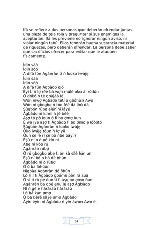 24
Ifá se refiere a dos personas que deberán ofrendar juntas
una pieza de tela roja y preguntar si sus enemigos la
aceptarían. Ifá les previene no ignorar ningún aviso, ni
violar ningún tabú. Ellos tendrán buena sustancia material
de riquezas, pero deberán ofrendar. La persona debe saber
que sacrificios ofrecer para evitar que le ataquen
físicamente.
Ìdin sàá
Ìdin sòó
A dífá fún Agánràn ti ń looko iwájẹ
Ìdin sàá
Ìdin sòó
A dífá fún Àgbàdo òjò
Èyí tí ń lợ rèé bá wợn múlè oko àì ródún
Ó dókó ó té gbàjàá lè
Wón níwợ Àgbàdo tétí o gbóhùn Awo
Wón ní gbogbo ń tóo féé dà lóó dà
Şùgbón rúbợ elénìní láyé
Àgbàdo ní kínni ń jé béè
Aşợ tó pò lòun ó fi bo ợmợ òun
Ệ wo iye aşợ ti Àgbàdo fi bo ợmợ ẹ lóòótó
Şùgbón Agánràn ń looko iwájẹ
Oko iwájẹ tóun ń lợ yìí
Òun şe lè rí şe bò ńbè báyìí?
Èşù ní o ò pé kin ni
Abẹ ni kóo rú
Agánràn rúbợ
Ó rú gbogbo abẹ ti ón kà sílè fún un
Èşù ní bó o bá dé òhún
Àgbàdo ní ò rúbợ
Ó ó ba lóhùún
Nígbàa Agánràn dé òhún
Ló ri I tí Àgbàdo gbómợ pòn lợ súà
Ó si ti rò pé òun ti fi aşợ bo ợmợ òun
Agánràn ba gbé ẹnu lé aşợ Àgbàdo
Ní ń gé e hàràràù hàràràù
Ló bá kan ợmợ
Ó bá bèrè síí jẹ ợmợ Àgbàdo
Àyin éyin ni Àgbàdo ń yin àwợn Awo è
 