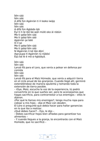 24
Ìdin sàá
Ìdin sòó
A dífá fún Agánràn ti ń looko iwájẹ
Ìdin sàá
Ìdin sòó
A dífá fún Àgbàdo òjò
Èyí tí ń lợ rèé bá wợn múlè oko àì ródún
Mo ti şẹbợ Ìdin sàá
Mo ti şẹbợ Ìdin sòó
Agánràn şe béè
Ó rí şe
Mo ti şẹbợ Ìdin sàá
Mo ti şẹbợ Ìdin sòó
N lAgánràn ń ké tée dòní
Aşợ pupa tí Agánràn rú níjòósí
Èşù bá lè é mó ợ ńgbáàyà.
Ìdin sàá
Ìdin sòó
Lanzó Ifá para el Loro, que venía a pelear en defensa por
comida
Ìdin sàá
Ìdin sòó
Lanzó Ifá para el Maíz Húmedo, que venía a adquirir tierra
en el ciclo anual de los granjeros. Cuando llegó allí, germinó
extendiéndose de manera opulenta y tomando toda la
extensión de tierra posible.
- ¡Oye, Maíz, escucha la voz de la experiencia, tú podrá
convertirte en lo que sueñes ser, pero te aconsejamos que
hagas sacrificio, para contrarrestar a tus enemigos – ellos le
dijeron.
¿Por qué le llamas mis enemigos?, tengo mucha ropa para
cobijar a mis hijos – dijo el Maíz con desden.
El Loro si preguntó que debía hacer para hallar ganancias
en lo que iba a realizar.
¿Qué debes hacer? – Èşù, le dijo –
- Debes sacrificar hojas bien afiladas para garantizar tus
alimentos –
- Y cuando llegues a la granja, te encontrarás con el Maíz
Húmedo, que no sacrificó –
 
