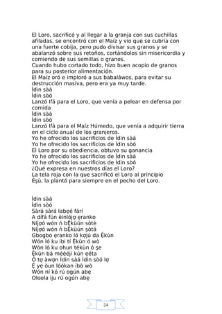 24
El Loro, sacrificó y al llegar a la granja con sus cuchillas
afiladas, se encontró con el Maíz y vio que se cubría con
una fuerte cobija, pero pudo divisar sus granos y se
abalanzó sobre sus retoños, cortándolos sin misericordia y
comiendo de sus semillas o granos.
Cuando hubo cortado todo, hizo buen acopio de granos
para su posterior alimentación.
El Maíz oró e imploró a sus babaláwos, para evitar su
destrucción masiva, pero era ya muy tarde.
Ìdin sàá
Ìdin sòó
Lanzó Ifá para el Loro, que venía a pelear en defensa por
comida
Ìdin sàá
Ìdin sòó
Lanzó Ifá para el Maíz Húmedo, que venía a adquirir tierra
en el ciclo anual de los granjeros.
Yo he ofrecido los sacrificios de Ìdin sàá
Yo he ofrecido los sacrificios de Ìdin sòó
El Loro por su obediencia, obtuvo su ganancia
Yo he ofrecido los sacrificios de Ìdin sàá
Yo he ofrecido los sacrificios de Ìdin sòó
¿Qué expresa en nuestros días el Loro?
La tela roja con la que sacrificó el Loro al principio
Èşù, la plantó para siempre en el pecho del Loro.
Ìdin sàá
Ìdin sòó
Sàrá sàrá labẹé fárí
A dífá fún èinlójợ ẹranko
Níjợó wón ń bỆkùún sòtè
Níjợó wón ń bỆkùún şòtá
Gbogbo ẹranko ló kợjú da Ệkùn
Wón ló ku ibi tí Ệkùn ó wò
Wón ló ku ohun tékùn ó şe
Ệkùn bá méééji kún ẹéta
Ó tợ àwợn Ìdin sàá Ìdin sòó lợ
Ệ yẹ òun lóókan ibò wò
Wón ní kó rú ogún abẹ
Oloola iju rú ogún abẹ
 