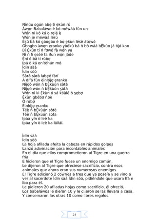 24
Ninúu ogún abẹ tí ẹkùn rú
Àwợn Babaláwo è kó méwàá fún un
Wón ní kó kó o relé è
Wón jẹ méwàá lérù
Èşù bá kó gbogbo è bợ ẹkùn lésè àtợwó
Gbogbo àwợn ẹranko yòókù bá ń bò wáá bỆkùn já ńjó kan
Bí Ệkùn tí ń fợwó fà wón ya
Ní ń fi ẹsèé fa ìfun wợn jáde
Ệni ó bá ti rúbợ
Ipá ò ká onítòhún mó
Ìdin sàá
Ìdin sòó
Sàrá sàrá labẹé fárí
A dífá fún èinlójợ ẹranko
Níjợó wón ń bỆkùún sòtè
Níjợó wón ń bỆkùún şòtá
Wón ní ki Ệkùn ó sá káàlé ó şẹbợ
Ệkùn gbébợ ńbè
Ó rúbợ
Èinlójợ ẹranko
Téè ń bỆkùún sòtè
Téè ń bỆkùún sota
Ipáa yín ò leè ka
Ipáa yín ò leè ka láíláí.
Ìdin sàá
Ìdin sòó
La hoja afilada afeita la cabeza en rápidos golpes
Lanzó adivinación para incontables animales
En el día que ellos comprometieron al Tigre en una guerra
fría
E hicieron que el Tigre fuese un enemigo común.
Le dijeron al Tigre que ofreciese sacrificio, contra esos
animales que ahora eran sus numerosos enemigos.
El Tigre adicionó 2 cowríes a tres que ya poseía y se vino a
ver al sacerdote Ìdin sàá Ìdin sòó, pidiéndole que usara Ifá e
ìbo para él.
Le pidieron 20 afiladas hojas como sacrificio, él ofreció.
Los babaláwos le dieron 10 y le dijeron se las llevara a casa.
Y conservaron las otras 10 como libres regalos.
 