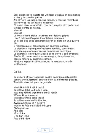 24
Èşù, entonces le insertó las 20 hojas afiladas en sus manos
y pies y le creó las garras.
Así el Tigre los rasgó con sus manos, y con sus miembros
posteriores les sacaba su intestinos.
Él, quien ofreció sacrificio, contra cualquier otro poder que
viniese contra si mismo.
Ìdin sàá
Ìdin sòó
La hoja afilada afeita la cabeza en rápidos golpes
Lanzó adivinación para incontables animales
En el día que ellos comprometieron al Tigre en una guerra
fría
E hicieron que el Tigre fuese un enemigo común.
Le dijeron al Tigre que ofreciese sacrificio, contra esos
animales que ahora eran sus numerosos enemigos.
Le dijeron al Tigre que cuidase de la tierra y que ofreciera.
Él ofreció con fe, contra sus enemigos, de quienes era,
contra-natura su enemigo común.
Ninguno le podrá sobrepasar, no le vencerán, ni aún
juntándose.
Òdí Ìká.
Se deberá ofrecer sacrificio contra enemigos potenciales
con Machete, garrote, cuchillo y un palo o tronco pesado.
También ofrecerá para larga vida.
Ìdin káká tiráká káká tiráká
Babaláwo Igbá ló dífá fún Igbá
Igbá ń lợ rèé bá wợn múlè oko àì ródún
Wón ní kí Igbá ó rúbợ
Ìdin káká tiráká káká tiráká
Babaláwo Àwo ló dífá fún Àwo
Àwợn méjèèjì ní jó ń bẹ láyé
Wón ní kí Àwo ó sá káàlè kó şẹbợ
Gbóńgbó kan
Àdá kan
Kùnmò kan
Ợbẹ kan lẹbợ
Àwo ó bá rúbợ
 
