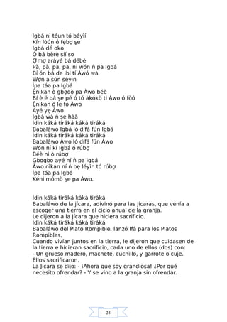 24
Igbá ni tóun tó báyìí
Kín lòún ó fẹbợ şe
Igbá dé oko
Ó bá bèrè síí so
Ợmợ aráyé bá débè
Pà, pà, pà, pà, ni wón ń pa Igbá
Bí ón bá de ibi tí Àwó wà
Wợn a sún séyìn
Ìpa táa pa Igbá
Ệnikan ò gbợdò pa Àwo béè
Bí è é bá şe pé ó tó àkókò ti Àwo ó fòó
Ệnikan ó le fó Àwo
Ayé yẹ Àwo
Igbá wá ń şe hàà
Ìdin káká tiráká káká tiráká
Babaláwo Igbá ló dífá fún Igbá
Ìdin káká tiráká káká tiráká
Babaláwo Àwo ló dífá fún Àwo
Wón ní kí Igbá ó rúbợ
Béè ni ò rúbợ
Gbogbo ayé ní ń pa igbá
Àwo nìkan ní ń bẹ léyìn tó rúbợ
Ìpa táa pa Igbá
Kéni mómò şe pa Àwo.
Ìdin káká tiráká káká tiráká
Babaláwo de la jícara, adivinó para las jícaras, que venía a
escoger una tierra en el ciclo anual de la granja.
Le dijeron a la Jícara que hiciera sacrificio.
Ìdin káká tiráká káká tiráká
Babaláwo del Plato Rompible, lanzó Ifá para los Platos
Rompibles,
Cuando vivían juntos en la tierra, le dijeron que cuidasen de
la tierra e hicieran sacrificio, cada uno de ellos (dos) con:
- Un grueso madero, machete, cuchillo, y garrote o cuje.
Ellos sacrificaron.
La Jícara se dijo: - ¡Ahora que soy grandiosa! ¿Por qué
necesito ofrendar? - Y se vino a la granja sin ofrendar.
 