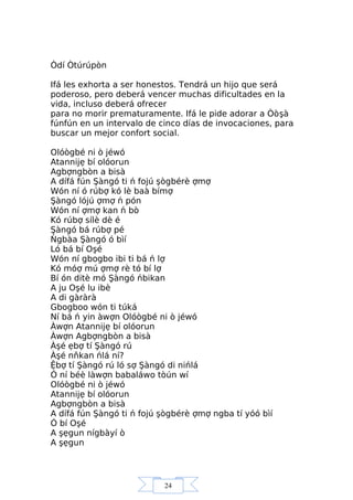 24
Òdí Òtúrúpòn
Ifá les exhorta a ser honestos. Tendrá un hijo que será
poderoso, pero deberá vencer muchas dificultades en la
vida, incluso deberá ofrecer
para no morir prematuramente. Ifá le pide adorar a Òòşà
fúnfún en un intervalo de cinco días de invocaciones, para
buscar un mejor confort social.
Olóògbé ni ò jéwó
Atannijẹ bí olóorun
Agbợngbòn a bisà
A dífá fún Şàngó ti ń fojú şògbérè ợmợ
Wón ní ó rúbợ kó lè baà bímợ
Şàngó lójú ợmợ ń pón
Wón ní ợmợ kan ń bò
Kó rúbợ sílè dè é
Şàngó bá rúbợ pé
Ńgbàa Şàngó ó bìí
Ló bá bí Oşé
Wón ní gbogbo ibi ti bá ń lợ
Kó móợ mú ợmợ rè tó bí lợ
Bí ón ditè mó Şàngó ńbikan
A ju Oşé lu ibè
A di gàràrà
Gbogboo wón ti túká
Ní bá ń yin àwợn Olóògbé ni ò jéwó
Àwợn Atannijẹ bí olóorun
Àwợn Agbợngbòn a bisà
Àşé ẹbợ tí Şàngó rú
Àşé nňkan ńlá ní?
Ệbợ tí Şàngó rú ló sợ Şàngó di nińlá
Ó ní béè làwợn babaláwo tòún wí
Olóògbé ni ò jéwó
Atannijẹ bí olóorun
Agbợngbòn a bisà
A dífá fún Şàngó ti ń fojú şògbérè ợmợ ngba tí yóó bìí
Ó bí Oşé
A şẹgun nígbàyí ò
A şẹgun
 