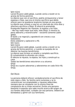 24
Ìpòn túúrú
Lanzó Ifá para Lààlà gbàjà, cuando venía a residir en la
granja de forma perenne.
Le dijeron que con el sacrificio, podría enriquecerse y tener
esposas e hijos, que era el mismo sacrificio que debía
ofrecer para no quedarse largísimo tiempo en esa granja.
Le dijeron que viniese a casa en un intervalo de cinco días y
ofreciera sacrificio a Òòşà. Él ofreció lo prometido.
Enseguida llegaron las riquezas, la esposa y los hijos.
- ¡No hay nada mejor que esto, este Òòşà, si merece la
pena adorarle y reverenciarle! – exclamó contento Lààlà
gbàjà.
Él bailó y se regocijó y agradeció con creces a sus
babaláwos.
Estos alabaron y aplacaron a Ifá.
Ìdin túúrú
Ìpòn túúrú
Lanzó Ifá para Lààlà gbàjà, cuando venía a residir en la
granja de forma perenne, y cuando se quejaba de no
obtener las buenas bendiciones.
Le dijeron que hiciese un amplio y completo sacrificio.
Él cumplimentó la ofrenda con creces.
Él obtuvo la riqueza, la esposa, los hijos y construyó su
casa.
Todas las bendiciones estuvieron a su alcance.
Òrìşà
Òrìşà es a quien adoramos y adoraremos en cada Orùn Ifá.
Òrìşà.
Òdí Òtúrá
La persona deberá ofrecer verdaderamente el sacrificio de
este signo u Odù. Su familia será numerosa y se le
conocerá por sus propiedades y riquezas adquiridas,
siempre que se comporte con la misma línea de
compostura de su linaje ancestral. Existe una persona
bastante in-popular que sabe mucho acerca del origen de
sus fondos adquiridos, cuidado con esa persona. Deberá ser
bondadoso y gentil con sus familiares.
 