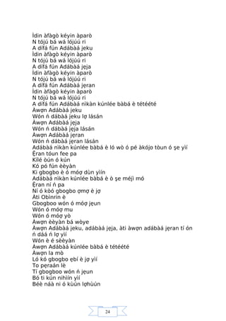 24
Ìdin àfàgò kéyin àparò
N tójú bá wá lójúú ri
A dífá fún Adábàá jeku
Ìdin àfàgò kéyin àparò
N tójú bá wá lójúú ri
A dífá fún Adábàá jẹja
Ìdin àfàgò kéyin àparò
N tójú bá wá lójúú ri
A dífá fún Adábàá jẹran
Ìdin àfàgò kéyin àparò
N tójú bá wá lójúú ri
A dífá fún Adábàá nìkàn kúnlée bàbá è tétéété
Àwợn Adábàá jeku
Wón ń dábàá jeku lợ lásán
Àwợn Adábàá jẹja
Wón ń dábàá jẹja lásán
Àwợn Adábàá jẹran
Wón ń dábàá jẹran lásán
Adábàá nìkàn kúnlée bàbá è ló wò ó pé àkójo tòun ó şe yìí
Ệran tóun fee pa
Kílé òún ó kún
Kó pó fún èèyàn
Ki gbogbo è ó móợ dùn yìín
Adábàá nìkàn kúnlée bàbá è ò şe méjì mó
Ệran ní ń pa
Ní ó kòó gbogbo ợmợ è jợ
Àti Obìnrin è
Gbogboo wón ó móợ jẹun
Wón ó móợ mu
Wón ó móợ yò
Àwợn èèyàn bá wòye
Àwợn Adábàá jeku, adábàá jẹja, àti àwợn adábàá jẹran tí ón
ń dáá ń lợ yìí
Wón è é sèèyàn
Àwợn Adábàá kúnlée bàbá è tétéété
Àwợn la mò
Ló kó gbogbo ẹbí è jợ yìí
To pẹraán lè
Tí gbogboo wón ń jẹun
Bó ti kún nihìín yìí
Béè náà ni ó kùún lợhùún
 