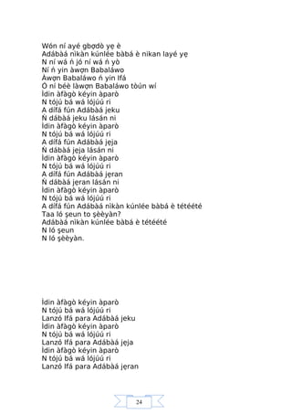 24
Wón ní ayé gbợdò yẹ è
Adábàá nìkàn kúnlée bàbá è nikan layé yẹ
N ní wá ń jó ní wá ń yò
Ní ń yin àwợn Babaláwo
Àwợn Babaláwo ń yin Ifá
Ó ní béè làwợn Babaláwo tòún wí
Ìdin àfàgò kéyin àparò
N tójú bá wá lójúú ri
A dífá fún Adábàá jeku
Ń dábàá jeku lásán ni
Ìdin àfàgò kéyin àparò
N tójú bá wá lójúú ri
A dífá fún Adábàá jẹja
Ń dábàá jẹja lásán ni
Ìdin àfàgò kéyin àparò
N tójú bá wá lójúú ri
A dífá fún Adábàá jẹran
Ń dábàá jẹran lásán ni
Ìdin àfàgò kéyin àparò
N tójú bá wá lójúú ri
A dífá fún Adábàá nìkàn kúnlée bàbá è tétéété
Taa ló şeun to şèèyàn?
Adábàá nìkàn kúnlée bàbá è tétéété
N ló şeun
N ló şèèyàn.
Ìdin àfàgò kéyin àparò
N tójú bá wá lójúú ri
Lanzó Ifá para Adábàá jeku
Ìdin àfàgò kéyin àparò
N tójú bá wá lójúú ri
Lanzó Ifá para Adábàá jẹja
Ìdin àfàgò kéyin àparò
N tójú bá wá lójúú ri
Lanzó Ifá para Adábàá jẹran
 