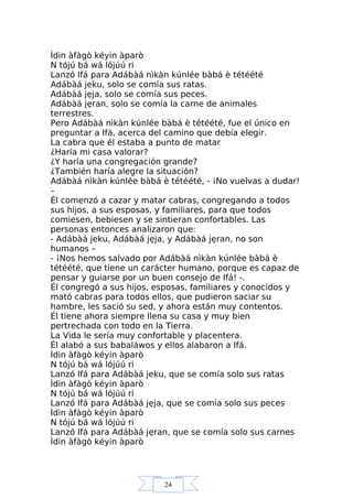 24
Ìdin àfàgò kéyin àparò
N tójú bá wá lójúú ri
Lanzó Ifá para Adábàá nìkàn kúnlée bàbá è tétéété
Adábàá jeku, solo se comía sus ratas.
Adábàá jẹja, solo se comía sus peces.
Adábàá jẹran, solo se comía la carne de animales
terrestres.
Pero Adábàá nìkàn kúnlée bàbá è tétéété, fue el único en
preguntar a Ifá, acerca del camino que debía elegir.
La cabra que él estaba a punto de matar
¿Haría mi casa valorar?
¿Y haría una congregación grande?
¿También haría alegre la situación?
Adábàá nìkàn kúnlée bàbá è tétéété, - ¡No vuelvas a dudar!
–
Él comenzó a cazar y matar cabras, congregando a todos
sus hijos, a sus esposas, y familiares, para que todos
comiesen, bebiesen y se sintieran confortables. Las
personas entonces analizaron que:
- Adábàá jeku, Adábàá jẹja, y Adábàá jẹran, no son
humanos –
- ¡Nos hemos salvado por Adábàá nìkàn kúnlée bàbá è
tétéété, que tiene un carácter humano, porque es capaz de
pensar y guiarse por un buen consejo de Ifá! -.
Él congregó a sus hijos, esposas, familiares y conocidos y
mató cabras para todos ellos, que pudieron saciar su
hambre, les sació su sed, y ahora están muy contentos.
Él tiene ahora siempre llena su casa y muy bien
pertrechada con todo en la Tierra.
La Vida le sería muy confortable y placentera.
Él alabó a sus babaláwos y ellos alabaron a Ifá.
Ìdin àfàgò kéyin àparò
N tójú bá wá lójúú ri
Lanzó Ifá para Adábàá jeku, que se comía solo sus ratas
Ìdin àfàgò kéyin àparò
N tójú bá wá lójúú ri
Lanzó Ifá para Adábàá jẹja, que se comía solo sus peces
Ìdin àfàgò kéyin àparò
N tójú bá wá lójúú ri
Lanzó Ifá para Adábàá jẹran, que se comía solo sus carnes
Ìdin àfàgò kéyin àparò
 