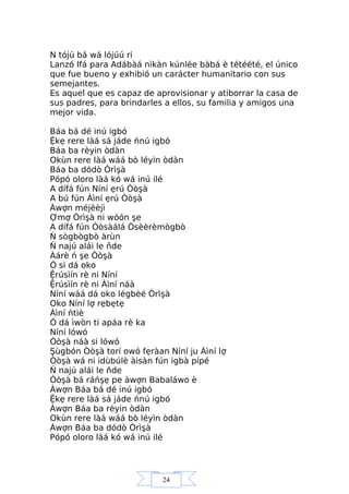 24
N tójú bá wá lójúú ri
Lanzó Ifá para Adábàá nìkàn kúnlée bàbá è tétéété, el único
que fue bueno y exhibió un carácter humanitario con sus
semejantes.
Es aquel que es capaz de aprovisionar y atiborrar la casa de
sus padres, para brindarles a ellos, su familia y amigos una
mejor vida.
Báa bá dé inú igbó
Ệkẹ rere làá sá jáde ńnú igbó
Báa ba rèyin òdàn
Okùn rere làá wáá bò léyìn òdàn
Báa ba dódò Òrìşà
Pópó oloro làá kó wá inú ilé
A dífá fún Níní ẹrú Òòşà
A bú fún Àìní ẹrú Òòşà
Àwợn méjèèjì
Ợmợ Òrìşà ni wóón şe
A dífá fún Òòsàálá Òsèèrèmògbò
Ń sògbògbò àrùn
Ń najú alái le ňde
Àárè ń şe Òòşà
Ó si dá oko
Ệrúsìín rè ni Níní
Ệrúsìín rè ni Àìní náà
Níní wáá dá oko légbèé Òrìşà
Oko Níní lợ rẹbẹtẹ
Àìní ńtiè
Ó dá ìwòn ti apáa rè ka
Níní lówó
Òòşà náà si lówó
Şùgbón Òòşà torí owó fẹràan Níní ju Àìní lợ
Òòşà wá ni idùbúlè àisàn fún igbà pípé
Ń najú alái le ňde
Òòşà bá ráńşẹ pe àwợn Babaláwo è
Àwợn Báa bá dé inú igbó
Ệkẹ rere làá sá jáde ńnú igbó
Àwợn Báa ba rèyin òdàn
Okùn rere làá wáá bò léyìn òdàn
Àwợn Báa ba dódò Òrìşà
Pópó oloro làá kó wá inú ilé
 