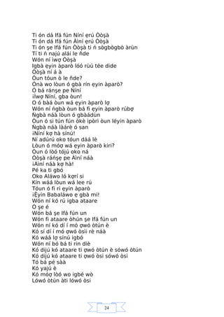 24
Ti ón dá Ifá fún Níní ẹrú Òòşà
Ti ón dá Ifá fún Àìní ẹrú Òòşà
Ti ón şe Ifá fún Òòşà ti ń sògbògbò àrùn
Tí ti ń najú alái le ňde
Wón ní ìwợ Òòşà
Igbà ẹyin àparò lóó rùú tée dide
Òòşà ní á à
Òun tóun ò le ňde?
Ònà wo lòun ó gbà rín ẹyin àparò?
Ó bá ránşe pe Níní
¡Ìwợ Níní, gba òun!
O ó bàá òun wá ẹyin àparò lợ
Wón ní ńgbà òun bá fi ẹyin àparò rúbợ
Ńgbà náà lòun ó gbàádùn
Òun ó si tún fún òkè ìpòrì òun léyin àparò
Ńgbà náà làárè ó san
¡Níní kợ hà sínú!
Ní adúrú oko tóun dáá lè
Lòun ó móợ wá ẹyin àparò kiri?
Òun ó lòó tójú oko ná
Òòşà ráńşẹ pe Àìní náà
¡Àìní náà kợ hà!
Pé ka ti gbó
Oko Aláwo ló kợrí si
Kín wáá lòun wá lee rú
Tóun ó fi ri ẹyin àparò
¡Ệyin Babaláwo ẹ gbà mi!
Wón ní kó rú igba ataare
Ó şe é
Wón bá şe Ifá fún un
Wón fi ataare òhún şe Ifá fún un
Wón ní kó dí í mó ợwó òtún è
Kó sí dí í mó ợwó òsìi rè náà
Kó wáá lợ sínú igbó
Wón ní bó bá ti rin diè
Kó dijú kó ataare ti ợwó òtún è sówó òtún
Kó dijú kó ataare ti ợwó òsi sówó òsi
Tó bá pé sàà
Kó yajú è
Kó móợ lòó wo igbé wò
Lówó òtún àti lówó òsi
 