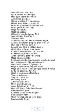 24
Wón ní Èşù to rúbợ fún
Iye ataare to dà sínú igbé
Niye ẹyin aparo ti yóó báá
Àìní dé ibè ó şe béè
Ó bojú wo òtún ó ri ẹyin aparo
Ó bojú wòsi ó ri ẹyin aparo kó
Ló bá kó gbogbo è dàánú ewé imò
Ló bá gbé e wá fún Òòşà
Òòşà fi şe ètùtù
Òòşà bá gbádùn
Ó bá ní ki wợn bá òun pé Níní
Wón nñi Níní ń bẹ lóko è
¡Òòşà ní háà!
Àşé kó dáa ka torí owó Níní féràn èèyàn?
Àşé ẹní ó bá féràn ẹní pèlú ợkàn ló dáa?
Òun náà ni Níní şe báyìí si?
Légbèé oko Òòşà si ni Níní dako sí
Òòşà bá ní kí àwợn ẹrú ó looko
Kí wón ó lòó wo nňkan oko òun wò
Kí àwợn iráńşé ó tóó dé ibè
Àwợn ìgárá ti ji gbogbo è wá lợ
Òòşà bá ránşẹ si Níní
Pé ńbo ni gbogbo işu àtàgbàdo inú oko òun wá
Òun ò rí gbogbo nňkan oko òun mó
Níní lóun ò mợ ẹni ó jí gbogbo è
Òòşà ni dandan o ó mợ ibi ó wà ní
Òòşà bá ní wón ó lòó kó gbogbo nňkan Níní wá
Ló bá kó gbogbo è fún Àìní
Òòşà ní lóòótó níwợ Níní lówó
Tóun sí féràan rẹ
Şùgbón o ò mợ isin
O ò si mợ ètùtù
Àìní bá ń jó ní ń yò
N yin àwợn Babaláwo
Àwợn Babaláwo ń yin Ifá
Ó ní béè làwợn Babaláwo tòún wí
Báa bá dé inú igbó
Ệkẹ rere làá sá jáde ńnú igbó
Báa ba rèyin òdàn
Okùn rere làá wáá bò léyìn òdàn
Báa ba dódò Òrìşà
 