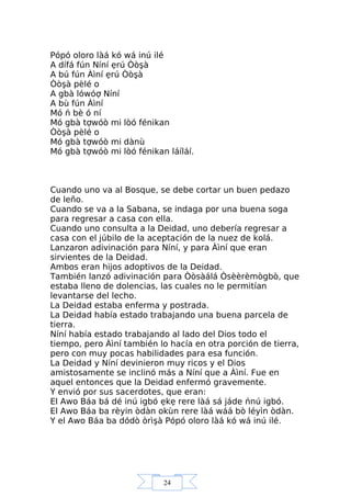 24
Pópó oloro làá kó wá inú ilé
A dífá fún Níní ẹrú Òòşà
A bú fún Àìní ẹrú Òòşà
Òòşà pèlé o
A gbà lówóợ Níní
A bù fún Àìní
Mó ń bè ó ní
Mó gbà tợwóò mi lòó fénikan
Òòşà pèlé o
Mó gbà tợwóò mi dànù
Mó gbà tợwóò mi lòó fénikan láíláí.
Cuando uno va al Bosque, se debe cortar un buen pedazo
de leño.
Cuando se va a la Sabana, se indaga por una buena soga
para regresar a casa con ella.
Cuando uno consulta a la Deidad, uno debería regresar a
casa con el júbilo de la aceptación de la nuez de kolá.
Lanzaron adivinación para Níní, y para Àìní que eran
sirvientes de la Deidad.
Ambos eran hijos adoptivos de la Deidad.
También lanzó adivinación para Òòsàálá Òsèèrèmògbò, que
estaba lleno de dolencias, las cuales no le permitían
levantarse del lecho.
La Deidad estaba enferma y postrada.
La Deidad había estado trabajando una buena parcela de
tierra.
Níní había estado trabajando al lado del Dios todo el
tiempo, pero Àìní también lo hacía en otra porción de tierra,
pero con muy pocas habilidades para esa función.
La Deidad y Níní devinieron muy ricos y el Dios
amistosamente se inclinó más a Níní que a Àìní. Fue en
aquel entonces que la Deidad enfermó gravemente.
Y envió por sus sacerdotes, que eran:
El Awo Báa bá dé inú igbó ẹkẹ rere làá sá jáde ńnú igbó.
El Awo Báa ba rèyin òdàn okùn rere làá wáá bò léyìn òdàn.
Y el Awo Báa ba dódò òrìşà Pópó oloro làá kó wá inú ilé.
 