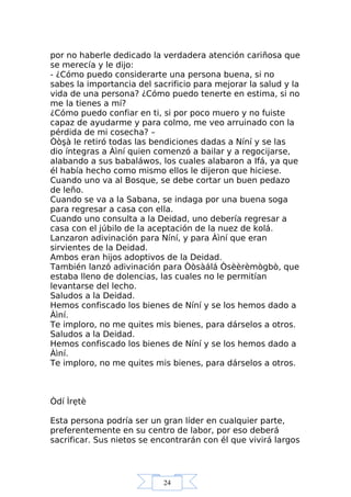 24
por no haberle dedicado la verdadera atención cariñosa que
se merecía y le dijo:
- ¿Cómo puedo considerarte una persona buena, si no
sabes la importancia del sacrificio para mejorar la salud y la
vida de una persona? ¿Cómo puedo tenerte en estima, si no
me la tienes a mí?
¿Cómo puedo confiar en ti, si por poco muero y no fuiste
capaz de ayudarme y para colmo, me veo arruinado con la
pérdida de mi cosecha? –
Òòşà le retiró todas las bendiciones dadas a Níní y se las
dio íntegras a Àìní quien comenzó a bailar y a regocijarse,
alabando a sus babaláwos, los cuales alabaron a Ifá, ya que
él había hecho como mismo ellos le dijeron que hiciese.
Cuando uno va al Bosque, se debe cortar un buen pedazo
de leño.
Cuando se va a la Sabana, se indaga por una buena soga
para regresar a casa con ella.
Cuando uno consulta a la Deidad, uno debería regresar a
casa con el júbilo de la aceptación de la nuez de kolá.
Lanzaron adivinación para Níní, y para Àìní que eran
sirvientes de la Deidad.
Ambos eran hijos adoptivos de la Deidad.
También lanzó adivinación para Òòsàálá Òsèèrèmògbò, que
estaba lleno de dolencias, las cuales no le permitían
levantarse del lecho.
Saludos a la Deidad.
Hemos confiscado los bienes de Níní y se los hemos dado a
Àìní.
Te imploro, no me quites mis bienes, para dárselos a otros.
Saludos a la Deidad.
Hemos confiscado los bienes de Níní y se los hemos dado a
Àìní.
Te imploro, no me quites mis bienes, para dárselos a otros.
Òdí Ìrẹtè
Esta persona podría ser un gran líder en cualquier parte,
preferentemente en su centro de labor, por eso deberá
sacrificar. Sus nietos se encontrarán con él que vivirá largos
 