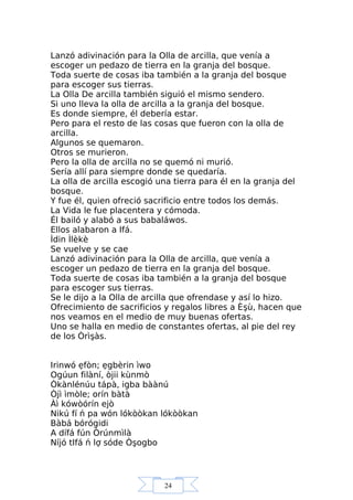 24
Lanzó adivinación para la Olla de arcilla, que venía a
escoger un pedazo de tierra en la granja del bosque.
Toda suerte de cosas iba también a la granja del bosque
para escoger sus tierras.
La Olla De arcilla también siguió el mismo sendero.
Si uno lleva la olla de arcilla a la granja del bosque.
Es donde siempre, él debería estar.
Pero para el resto de las cosas que fueron con la olla de
arcilla.
Algunos se quemaron.
Otros se murieron.
Pero la olla de arcilla no se quemó ni murió.
Sería allí para siempre donde se quedaría.
La olla de arcilla escogió una tierra para él en la granja del
bosque.
Y fue él, quien ofreció sacrificio entre todos los demás.
La Vida le fue placentera y cómoda.
Él bailó y alabó a sus babaláwos.
Ellos alabaron a Ifá.
Ìdin Ìlèkè
Se vuelve y se cae
Lanzó adivinación para la Olla de arcilla, que venía a
escoger un pedazo de tierra en la granja del bosque.
Toda suerte de cosas iba también a la granja del bosque
para escoger sus tierras.
Se le dijo a la Olla de arcilla que ofrendase y así lo hizo.
Ofrecimiento de sacrificios y regalos libres a Èşù, hacen que
nos veamos en el medio de muy buenas ofertas.
Uno se halla en medio de constantes ofertas, al pie del rey
de los Òrìşàs.
Irinwó ẹfòn; ẹgbèrin ìwo
Ogúun filàní, òjii kùnmò
Òkànlénúu tápà, igba bàànú
Òjì ìmòle; orín bàtà
Àì kówòórín ejò
Nikú fí ń pa wón lókòòkan lókòòkan
Bàbá bórógidi
A dífá fún Òrúnmìlà
Níjó tIfá ń lợ sóde Òşogbo
 