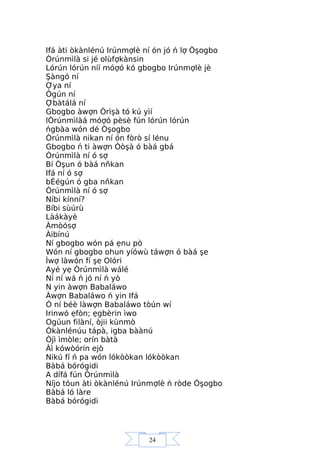 24
Ifá àti òkànlénú Irúnmợlè ní ón jó ń lợ Òşogbo
Òrúnmìlà si jé olùfợkànsin
Lórún lórún níí móợó kó gbogbo Irúnmợlè jè
Şàngó ní
Ợya ní
Ògún ní
Ợbàtálá ní
Gbogbo àwợn Òrìşà tó kú yìí
lÒrúnmìlàá móợó pèsè fún lórún lórún
ńgbàa wón dé Òşogbo
Òrúnmìlà nikan ní ón fòrò sí lénu
Gbogbo ń ti àwợn Òòşà ó bàá gbá
Òrúnmìlà ní ó sợ
Bí Òşun ó bàá nňkan
Ifá ní ó sợ
bÉégún ó gba nňkan
Òrúnmìlà ní ó sợ
Níbi kínní?
Bíbi sùúrù
Làákàyè
Àmòósợ
Àibínú
Ní gbogbo wón pá ẹnu pò
Wón ní gbogbo ohun yíówù táwợn ó bàá şe
Ìwợ làwón fí şe Olóri
Ayé yẹ Òrúnmìlà wálé
Ní ní wá ń jó ní ń yò
N yin àwợn Babaláwo
Àwợn Babaláwo ń yin Ifá
Ó ní béè làwợn Babaláwo tòún wí
Irinwó ẹfòn; ẹgbèrin ìwo
Ogúun filàní, òjii kùnmò
Òkànlénúu tápà, igba bàànú
Òjì ìmòle; orín bàtà
Àì kówòórín ejò
Nikú fí ń pa wón lókòòkan lókòòkan
Bàbá bórógidi
A dífá fún Òrúnmìlà
Níjo tóun àti òkànlénú Irúnmợlè ń ròde Òşogbo
Bàbá ló làre
Bàbá bórógidi
 