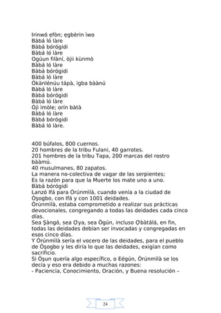24
Irinwó ẹfòn; ẹgbèrin ìwo
Bàbá ló làre
Bàbá bórógidi
Bàbá ló làre
Ogúun filàní, òjii kùnmò
Bàbá ló làre
Bàbá bórógidi
Bàbá ló làre
Òkànlénúu tápà, igba bàànú
Bàbá ló làre
Bàbá bórógidi
Bàbá ló làre
Òjì ìmòle; orín bàtà
Bàbá ló làre
Bàbá bórógidi
Bàbá ló làre.
400 búfalos, 800 cuernos.
20 hombres de la tribu Fulani, 40 garrotes.
201 hombres de la tribu Tapa, 200 marcas del rostro
bààmú.
40 musulmanes, 80 zapatos.
La manera no-colectiva de vagar de las serpientes;
Es la razón para que la Muerte los mate uno a uno.
Bàbá bórógidi
Lanzó Ifá para Òrúnmìlà, cuando venía a la ciudad de
Òşogbo, con Ifá y con 1001 deidades.
Òrúnmìlà, estaba comprometido a realizar sus prácticas
devocionales, congregando a todas las deidades cada cinco
días.
Sea Şàngó, sea Ợya, sea Ògún, incluso Ợbàtálá, en fin,
todas las deidades debían ser invocadas y congregadas en
esos cinco días.
Y Òrúnmìlà sería el vocero de las deidades, para el pueblo
de Òşogbo y les diría lo que las deidades, exigían como
sacrificio.
Si Òşun quería algo específico, o Eégún, Òrúnmìlà se los
decía y eso era debido a muchas razones:
- Paciencia, Conocimiento, Oración, y Buena resolución –
 