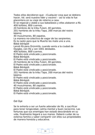 24
Todos ellos decidieron que: -¡Cualquier cosa que se debiera
hacer, Vd. será nuestro líder y vocero! – así la vida le fue
placentera en su viaje de retorno a casa.
Él se regocijó y alabó a sus babaláwos y ellos alabaron a Ifá.
400 búfalos, 800 cuernos.
20 hombres de la tribu Fulani, 40 garrotes.
201 hombres de la tribu Tapa, 200 marcas del rostro
bààmú.
40 musulmanes, 80 zapatos.
La manera no-colectiva de vagar de las serpientes;
Es la razón para que la Muerte los mate uno a uno.
Bàbá bórógidi
Lanzó Ifá para Òrúnmìlà, cuando venía a la ciudad de
Òşogbo, con Ifá y con 1001 deidades.
400 búfalos, 800 cuernos.
El Padre está vindicado y posicionado.
Bàbá Bórógidi.
El Padre está vindicado y posicionado.
20 hombres de la tribu Fulani, 40 garrotes.
El Padre está vindicado y posicionado.
Bàbá Bórógidi.
El Padre está vindicado y posicionado.
201 hombres de la tribu Tapa, 200 marcas del rostro
bààmú.
El Padre está vindicado y posicionado.
Bàbá Bórógidi.
El Padre está vindicado y posicionado.
40 musulmanes, 80 zapatos.
El Padre está vindicado y posicionado.
Bàbá Bórógidi.
El Padre está vindicado y posicionado.
Òdí Òşé
Se le exhorta a ser un fuerte adorador de Ifá, a sacrificar
para tener longevidad, calma mental y buen raciocinio. Las
fortunas que sus enemigos han estado desviándole en su
vida, finalmente llegará a sus manos. Deberá cuidar de su
extensa familia y saber compartir con ellos sus propiedades
de manera honesta y educativa.
 