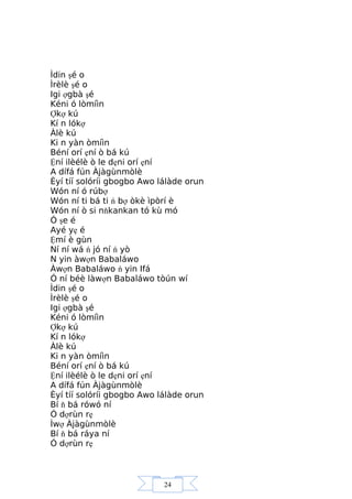24
Ìdin şé o
Ìrèlè şé o
Igi ợgbà şé
Kéni ó lòmíìn
Ợkợ kú
Kí n lókợ
Àlè kú
Ki n yàn òmíìn
Béní orí ẹní ò bá kú
Ệní ilèélè ò le dẹni orí ẹní
A dífá fún Àjàgùnmòlè
Èyí tíí solóríi gbogbo Awo lálàde orun
Wón ní ó rúbợ
Wón ní ti bá ti ń bợ òkè ìpòrí è
Wón ní ò si nňkankan tó kù mó
Ó şe é
Ayé yẹ é
Ệmí è gùn
Ní ní wá ń jó ní ń yò
N yin àwợn Babaláwo
Àwợn Babaláwo ń yin Ifá
Ó ní béè làwợn Babaláwo tòún wí
Ìdin şé o
Ìrèlè şé o
Igi ợgbà şé
Kéni ó lòmíìn
Ợkợ kú
Kí n lókợ
Àlè kú
Ki n yàn òmíìn
Béní orí ẹní ò bá kú
Ệní ilèélè ò le dẹni orí ẹní
A dífá fún Àjàgùnmòlè
Èyí tíí solóríi gbogbo Awo lálàde orun
Bí ň bá rówó ní
Ó dợrùn rẹ
Ìwợ Àjàgùnmòlè
Bí ň bá ráya ní
Ó dợrùn rẹ
 