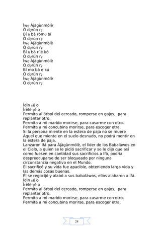 24
Ìwợ Àjàgùnmòlè
Ó dợrùn rẹ
Bí ň bá rómợ bí
Ó dợrùn rẹ
Ìwợ Àjàgùnmòlè
Ó dợrùn rẹ
Bí ň bá rílé kó
Ó dợrùn rẹ
Ìwợ Àjàgùnmòlè
Ó dợrùn rẹ
Bí mo bá e kú
Ó dợrùn rẹ
Ìwợ Àjàgùnmòlè
Ó dợrùn rẹ.
Ìdin şé o
Ìrèlè şé o
Permita al árbol del cercado, romperse en gajos, para
replantar otro.
Permita a mi marido morirse, para casarme con otro.
Permita a mi concubina morirse, para escoger otra.
Si la persona miente en la estera de paja no se muere
Aquel que miente en el suelo desnudo, no podrá mentir en
la estera de paja.
Lanzaron Ifá para Àjàgùnmòlè, el líder de los Babaláwos en
el Cielo, a quien se le pidió sacrificar y se le dijo que así
como fuesen en cantidad sus sacrificios a Ifá, podría
despreocuparse de ser bloqueado por ninguna
circunstancia negativa en el Mundo.
Él sacrificó y su vida fue apacible, obteniendo larga vida y
las demás cosas buenas.
Él se regocijó y alabó a sus babaláwos, ellos alabaron a Ifá.
Ìdin şé o
Ìrèlè şé o
Permita al árbol del cercado, romperse en gajos, para
replantar otro.
Permita a mi marido morirse, para casarme con otro.
Permita a mi concubina morirse, para escoger otra.
 