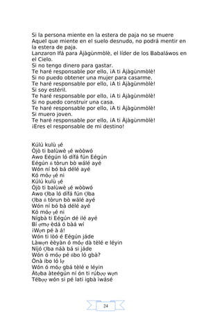 24
Si la persona miente en la estera de paja no se muere
Aquel que miente en el suelo desnudo, no podrá mentir en
la estera de paja.
Lanzaron Ifá para Àjàgùnmòlè, el líder de los Babaláwos en
el Cielo.
Si no tengo dinero para gastar.
Te haré responsable por ello, ¡A ti Àjàgùnmòlè!
Si no puedo obtener una mujer para casarme.
Te haré responsable por ello, ¡A ti Àjàgùnmòlè!
Si soy estéril.
Te haré responsable por ello, ¡A ti Àjàgùnmòlè!
Si no puedo construir una casa.
Te haré responsable por ello, ¡A ti Àjàgùnmòlè!
Si muero joven.
Te haré responsable por ello, ¡A ti Àjàgùnmòlè!
¡Eres el responsable de mi destino!
Kúlú kulù şé
Òjò ti balùwè şé wòòwó
Awo Eégún ló dífá fún Eégún
Eégún ń tòrun bò wálé ayé
Wón ní bó bá délé ayé
Kó móợ şé ni
Kúlú kulù şé
Òjò ti balùwè şé wòòwó
Awo Ợba ló dífá fún Ợba
Ợba ń tòrun bò wálé ayé
Wón ní bó bá délé ayé
Kó móợ şé ni
Nígbà ti Eégún dé ilé ayé
Bí ợmợ èdá ó bàá wí
¡Wợn pé à á!
Wón ti lòó é Eégún jáde
Làwợn èèyàn ó móợ dà tèlé e léyin
Níjó Ợba náà bá si jáde
Wón ó móợ pé ńbo ló gbà?
Ònà ibo ló lợ
Wón ó móợ gbá tèlé e léyin
Àtợba àteégún ní ón ti rúbợợ wợn
Tébợợ wón si pé lati igbà ìwásé
 