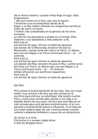 24
De la misma manera, cuando el Rey llegó al lugar, ellos
preguntaron:
- ¿De qué manera él lo hizo, qué ruta él siguió? –
Y formaron una muchedumbre detrás de él.
Eégún y el Rey habían ofrecido sus respectivos sacrificios
antes de venir a la tierra.
Y habían sido completados en la génesis de los seres
humanos.
La vida les fue placentera a ambos en el mundo. Ellos
alabaron a sus babaláwos y ellos alabaron a Ifá.
Kúlú kulù şé
Las duchas de agua, forman un baño de aguacero.
Los awoses de la Mascarada, lanzaron Ifá para la
Mascarada, cuando venía del Cielo a la Tierra. Le dijeron
que una vez llegase a la Tierra continuase hacía –`şé´- . Él
continúo.
Kúlú kulù şé
Las duchas de agua, forman un baño de aguacero.
Los awoses del Rey, lanzaron Ifá para el Rey, cuando venía
del Cielo a la Tierra. Le dijeron que una vez llegase a la
Tierra continuase hacía –`şé´- . Él continúo.
Ambos ofrecieron sus sacrificios respectivos.
Kúlú kulù şé
Las duchas de agua, forman un baño de aguacero.
Òdí Òfún
Ifá le desea la buena bendición de los hijos. Hay una mujer
estéril muy cercana e Ifá dice que dos correas es el
sacrificio para eliminar su esterilidad. Ella tendrá muchos
hijos y usará esas correas para atarlas a sus hijos a su
espalda dentro de muy poco. Ifá dice que este Odù ya ha
sido lanzado para esta persona anteriormente, él es una
persona corrientemente buena e influyente. Si se trata de
una mujer deberá dejar de usar continuamente cuentas,
collares o abalorios brillantes a causa de sus detractores.
Ìdi funfun ni ò níran
Filà funfun ni ò sunwòn nígbà èèrùn
A dífá fún Mợlágàn Eèrùn
 