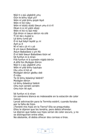 24
Níjó ti ń ojú şògbérè ợmợ
Òún le bímợ láyé yìí?
Wón ní yóó bímợ púpò láyé
Wón ní kó rúbợ
Wón ní dúdú dúdú làwợn ợmợ è ó rìí
Òkan ò si níí yàtò síkeji
Wón ní kó rú òjá méjì
Òjá òhún ni àwợn èèrùn nà sílè
Tí ón bá ń kợjáá lợ
Ló bímợ lợmó pò
Ó ní àşé báyìí layéé yẹ ni
Ayé yẹ é
Ní ní wá ń jó ní ń yò
N yin àwợn Babaláwo
Àwợn Babaláwo ń yin Ifá
Ó ní béè làwợn Babaláwo tòún wí
Ìdi funfun ni ò níran
Filà funfun ni ò sunwòn nígbà èèrùn
A dífá fún Mợlágàn Eèrùn
Níjó ti ń ojú şògbérè ợmợ
Wón ní yóó bímợ lợpợlợpợ
Ệbợ ợmợ ní kó şé
Mợlágàn èèrùn gbébợ ńbè
Ó rúbợ
Ta ló bímợ báwònyí bèèrè?
Mợlágàn èèrùn
Ló bímợ báwònyí bèèrè
Ợmợ kún windin windin
Ợmợ kún ilé ayé.
Ìdi funfun ni ò níran
Un sombrero blanco es indeseable en la estación de calor
(seca).
Lanzó adivinación para la Termita estéril, cuando lloraba
por la falta de hijos.
¿Tendré mis hijos en la Tierra? Ella se preguntaba.
Ellos le dijeron que los tendría, pero debía ofrendar.
Le dijeron que todos sus hijos serían de color oscuro, y no
se distinguirían entre ellos.
No obstante, él debía ofrecer dos correas o tiras.
 