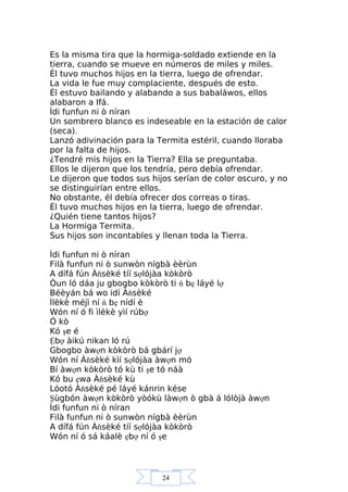 24
Es la misma tira que la hormiga-soldado extiende en la
tierra, cuando se mueve en números de miles y miles.
Él tuvo muchos hijos en la tierra, luego de ofrendar.
La vida le fue muy complaciente, después de esto.
Él estuvo bailando y alabando a sus babaláwos, ellos
alabaron a Ifá.
Ìdi funfun ni ò níran
Un sombrero blanco es indeseable en la estación de calor
(seca).
Lanzó adivinación para la Termita estéril, cuando lloraba
por la falta de hijos.
¿Tendré mis hijos en la Tierra? Ella se preguntaba.
Ellos le dijeron que los tendría, pero debía ofrendar.
Le dijeron que todos sus hijos serían de color oscuro, y no
se distinguirían entre ellos.
No obstante, él debía ofrecer dos correas o tiras.
Él tuvo muchos hijos en la tierra, luego de ofrendar.
¿Quién tiene tantos hijos?
La Hormiga Termita.
Sus hijos son incontables y llenan toda la Tierra.
Ìdi funfun ni ò níran
Filà funfun ni ò sunwòn nígbà èèrùn
A dífá fún Àňsèké tíí sợlójàa kòkòrò
Òun ló dáa ju gbogbo kòkòrò ti ń bẹ láyé lợ
Béèyán bá wo idí Àňsèké
Ìlèkè méjì ní ń bẹ nídí è
Wón ní ó fi ìlèkè yìí rúbợ
Ó kò
Kó şe é
Ệbợ àikú nikan ló rú
Gbogbo àwợn kòkòrò bá gbárí jợ
Wón ní Àňsèké kìí sợlójàa àwợn mó
Bí àwợn kòkòrò tó kù ti şe tó náà
Kó bu ẹwa Àňsèké kù
Lóotó Àňsèké pé láyé kánrin kése
Şùgbón àwợn kòkòrò yòókù làwợn ò gbà á lólòjà àwợn
Ìdi funfun ni ò níran
Filà funfun ni ò sunwòn nígbà èèrùn
A dífá fún Àňsèké tíí sợlójàa kòkòrò
Wón ní ó sá káalè ẹbợ ní ó şe
 