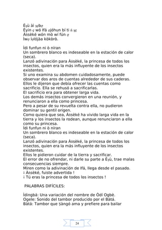 24
Èşù àì şẹbợ
Èyin ẹ wó Ifá ợjóhun bí ti ń şẹ
Àňsèké wón mò wí fún ợ
Ìwợ lợlójàa kòkòrò.
Ìdi funfun ni ò níran
Un sombrero blanco es indeseable en la estación de calor
(seca).
Lanzó adivinación para Àňsèké, la princesa de todos los
insectos, quien era la más influyente de los insectos
existentes.
Si uno examina su abdomen cuidadosamente, puede
observar dos aros de cuentas alrededor de sus caderas.
Ellos le dijeron que debía ofrecer las cuentas como
sacrificio. Ella se rehusó a sacrificarlas.
El sacrificio era para obtener larga vida.
Los demás insectos convergieron en una reunión, y
renunciaron a ella como princesa.
Pero a pesar de su revuelta contra ella, no pudieron
dominar su gentil origen.
Como quiera que sea, Àňsèké ha vivido larga vida en la
tierra y los insectos la rodean, aunque renunciaron a ella
como su princesa.
Ìdi funfun ni ò níran
Un sombrero blanco es indeseable en la estación de calor
(seca).
Lanzó adivinación para Àňsèké, la princesa de todos los
insectos, quien era la más influyente de los insectos
existentes.
Ellos le pidieron cuidar de la tierra y sacrificar.
El error de no ofrendar, ni darle su parte a Èşù, trae malas
consecuencias siempre.
Miren como la adivinación de Ifá, llega desde el pasado.
¡ Àňsèké, fuiste advertida !
¡ Tú eras la princesa de todos los insectos !
PALABRAS DIFÍCILES:
Ìdingbá: Una variación del nombre de Òdí Ogbè.
Ogele: Sonido del tambor producido por el Bàtá.
Bàtá: Tambor que Şàngó ama y prefiere para bailar
 