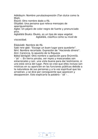 24
Adédoyin: Nombre yoruba/expresión (Tan dulce como la
Miel).
Èbùré: Otro nombre dado a Ifá.
Olùjébè: Una persona que releva mensajes de
apaciguamiento.
Agbe: Un pájaro de color negro de fuerte y pronunciado
pico.
Agbàlàlà Èkukù: Èkukù, es un tipo de sopa vegetal.
Agbàlàlà, clasifica como su nivel de
viscosidad.
Èlààsòdè: Nombre de Ifá.
Sabi rere gbé: “Escoge un buen lugar para quedarte”.
Níní: Nombre recortado. Expresión de “Haciendo dinero”.
Àìní: Carencia, lo opuesto de la Riqueza.
Bábá bórógidi: Otro nombre o apelación para Òrúnmìlà.
-`Şé´- : En tierra yoruba, ver reyes y mascaradas son
estacionales y son una vista buena para dar testimonio, si
uno está cerca del lugar. Pero se cree que ellos incluso son
místicos en su aparición en las funciones públicas debido a
la naturaleza de sus personas y a la voz espiritual que los
arrastran, y se dice por consiguiente que aparecen y
desaparecen. Esto explicaría la palabra -`Şé´- .
 