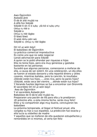 24
Awo Ògúnníkin
Àsòwòò jèrè
Ó dà bí alàí mợjàá na
A dífá fún Sièjidé
Sièjidé tí ón ní ó sẹbợ ợlà kó si sẹbợ ợmợ
Ợmợợ rẹ rèé o
Sièjidé o
Ợmợợ rẹ rèé lágbo
O lówó lówó
O wáá rómợ pòn wá
Sièjidé o. Ợmợợ rẹ rèé lágbo
Orí níí şe wón báyìí
El babaláwo de Ògúnníkin
La práctica comercial improductiva
Es como uno que no sabe negociar
Lanzó adivinación para Sièjidé
A quien se le pidió ofrendar por riquezas e hijos
Ella no tenía hijos, pero era muy generosa y gastaba
bastante en las personas
Sucedió que algunas personas, comenzaron a mofarse de
ella, a causa de ser estéril. En una celebración, un día ellos
se fueron al estado danzario y ella repartió dinero y útiles
caseros, mientras bailaba, pero la canción, le insultaba:
¿Dónde están tus hijos……eres rica, pero no pares hijos?
¿Sièjidé, estás seca del vientre…..dónde están tus hijos?
Y llorando fuertes lágrimas se fue a encontrar con Òrúnmìlà
El sacerdote Orí níí şe wón báyìí
Awo de Ògúnníkin
Y el sacerdote Àsòwòò jèrè
Babaláwo de Ó dà bí alàí mợjàá na,
Prepararon una poción de Ifá para ella y le predijeron:
¡El próximo año, a esta misma fecha, serás muy feliz!
Ellos y tú compartirán algo muy bueno, concluyeron los
babaláwo
La próxima temporada, al llegar el festival anual, ella
cargaba su hijo a sus espaldas. La predicción fue exacta y
ella lucía su esbeltez de madre
Y aquellos que se mofaron de ella quedaron estupefactos y
remordidos en si mismos, al verla tan feliz
 