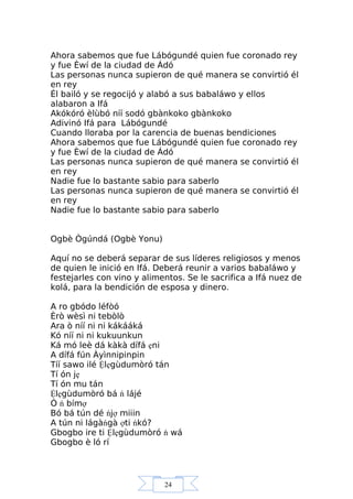24
Ahora sabemos que fue Lábógundé quien fue coronado rey
y fue Èwí de la ciudad de Ádó
Las personas nunca supieron de qué manera se convirtió él
en rey
Él bailó y se regocijó y alabó a sus babaláwo y ellos
alabaron a Ifá
Akókóró èlùbó níí sodó gbànkoko gbànkoko
Adivinó Ifá para Lábógundé
Cuando lloraba por la carencia de buenas bendiciones
Ahora sabemos que fue Lábógundé quien fue coronado rey
y fue Èwí de la ciudad de Ádó
Las personas nunca supieron de qué manera se convirtió él
en rey
Nadie fue lo bastante sabio para saberlo
Las personas nunca supieron de qué manera se convirtió él
en rey
Nadie fue lo bastante sabio para saberlo
Ogbè Ògúndá (Ogbè Yonu)
Aquí no se deberá separar de sus líderes religiosos y menos
de quien le inició en Ifá. Deberá reunir a varios babaláwo y
festejarles con vino y alimentos. Se le sacrifica a Ifá nuez de
kolá, para la bendición de esposa y dinero.
A ro gbódo léfòó
Èrò wèsì ni tebòlò
Ara ò níí ni ni kákááká
Kó níí ni ni kukuunkun
Ká mó leè dá kàkà dífá ẹni
A dífá fún Àyìnnipinpin
Tíí sawo ilé Ệlẹgùdumòró tán
Tí ón jẹ
Tí ón mu tán
Ệlẹgùdumòró bá ń lájé
Ó ń bímợ
Bó bá tún dé ńjợ miiin
A tún ni lágàńgà ợti ńkó?
Gbogbo ire ti Ệlẹgùdumòró ń wá
Gbogbo è ló rí
 
