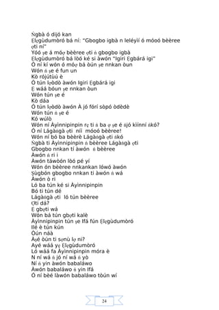 24
Ńgbà ó dijó kan
Ệlẹgùdumòró bá ní: “Gbogbo igbà n leléyìí ó móoó bèèree
ợti ní”
Yóó şe á móợ bèèree ợti ń gbogbo igbà
Ệlẹgùdumòró bá lòó ké si àwón “Igiri Ệgbárá igi”
Ó ní kí wón ó móợ bá òún şe nnkan òun
Wón ń şe é fun un
Kò rójútùú è
Ó tún lợòdò àwón Igiri Ệgbárá igi
Ệ wáá bóun şe nnkan òun
Wón tún şe é
Kò dáa
Ó tún lợòdò àwón À jó fórí sòpó òdèdè
Wón tún ń şe é
Kó wúlò
Wón ní Àyìnnipinpin rẹ ti ń ba ợ şe é ńjó kìínní ńkó?
Ó ní Lágàńgà ợti níí móoó bèèree!
Wón ní bó ba bèèrè Lágàńgà ợti ńkó
Ńgbà ti Àyìnnipinpin ń bèèree Lágàńgà ợti
Gbogbo nnkan tí àwón ń bèèree
Àwón ń ri i
Àwón táwòón lòó pé yí
Wón ón bèèree nnkankan lówó àwón
Şùgbón gbogbo nnkan ti àwón ń wá
Àwón ò ri
Ló ba tún ké si Àyìnnipinpin
Bó ti tún dé
Lágàńgà ợti ló tún bèèree
Ợti dá?
Ệ gbợti wá
Wón bá tún gbợti kalè
Àyìnnipinpin tún şe Ifá fún Ệlẹgùdumòró
Ilé è tún kún
Òún náà
Àşé òún ti sợnù lợ ni?
Ayé wáá yẹ Ệlẹgùdumòró
Ló wáá fa Àyìnnipinpin móra è
N ní wá ń jó ní wá ń yò
Ní ń yin àwón babaláwo
Àwón babaláwo ń yin Ifá
Ó ní bèé làwón babaláwo tòún wí
 