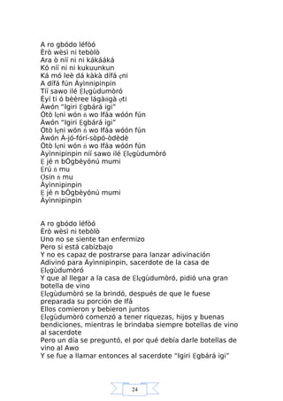 24
A ro gbódo léfòó
Èrò wèsì ni tebòlò
Ara ò níí ni ni kákááká
Kó níí ni ni kukuunkun
Ká mó leè dá kàkà dífá ẹni
A dífá fún Àyìnnipinpin
Tíí sawo ilé Ệlẹgùdumòró
Èyí ti ó bèèree lágàńgà ợti
Àwón “Igiri Ệgbárá igi”
Òtò lẹni wón ń wo Ifáa wóón fún
Àwón “Igiri Ệgbárá igi”
Òtò lẹni wón ń wo Ifáa wóón fún
Àwón À-jó-fórí-sòpó-òdèdè
Òtò lẹni wón ń wo Ifáa wóón fún
Àyìnnipinpin níí sawo ilé Ệlẹgùdumòró
Ệ jé n bÓgbèyónú mumi
Ệrú ń mu
Ợsin ń mu
Àyìnnipinpin
Ệ jé n bÓgbèyónú mumi
Àyìnnipinpin
A ro gbódo léfòó
Èrò wèsì ni tebòlò
Uno no se siente tan enfermizo
Pero si está cabizbajo
Y no es capaz de postrarse para lanzar adivinación
Adivinó para Àyìnnipinpin, sacerdote de la casa de
Ệlẹgùdumòró
Y que al llegar a la casa de Ệlẹgùdumòró, pidió una gran
botella de vino
Ệlẹgùdumòró se la brindó, después de que le fuese
preparada su porción de Ifá
Ellos comieron y bebieron juntos
Ệlẹgùdumòró comenzó a tener riquezas, hijos y buenas
bendiciones, mientras le brindaba siempre botellas de vino
al sacerdote
Pero un día se preguntó, el por qué debía darle botellas de
vino al Awo
Y se fue a llamar entonces al sacerdote “Igiri Ệgbárá igi”
 