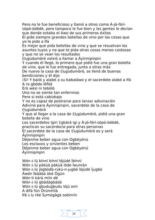 24
Pero no le fue beneficioso y llamó a otros como À-jó-fórí-
sòpó-òdèdè, pero tampoco le fue bien y las gentes le decían
que donde estaba el Awo de sus primeros éxitos
El pide siempre grandes botellas de vino por las cosas que
yo le pido a Ifá
Es mejor que pida botellas de vino y que se resuelvan los
asuntos tuyos y no que te pida otras cosas menos costosas
y que no se vean los resultados
Ệlẹgùdumòró volvió a llamar a Àyìnnipinpin
Y cuando él llegó, lo primero que pidió fue una gran botella
de vino, que le fue entregada, junto a otras más
De nuevo la casa de Ệlẹgùdumòró, se llenó de buenas
bendiciones y él dijo
¡Si! Y bailó y alabó a su babaláwo y el sacerdote alabó a Ifá
A ro gbódo léfòó
Èrò wèsì ni tebòlò
Uno no se siente tan enfermizo
Pero si está cabizbajo
Y no es capaz de postrarse para lanzar adivinación
Adivinó para Àyìnnipinpin, sacerdote de la casa de
Ệlẹgùdumòró
Y que al llegar a la casa de Ệlẹgùdumòró, pidió una gran
botella de vino
Los sacerdotes Igiri Ệgbárá igi y À-jó-fórí-sòpó-òdèdè,
practican su sacerdocio para otras personas
El sacerdote de la casa de Ệlẹgùdumòró es y será
Àyìnnipinpin
Déjenme beber agua con Ogbèyónú
Los esclavos y sirvientes beben
Déjenme beber agua con Ogbèyónú
Àyìnnipinpin
Wón ń lú bínní bínní lójúdé Ìbínní
Wón ń lú pàkùà pàkùà lóde Ìwợnràn
Wón ń lú jògbòdò-rúkú-n-jợgbò lójúdé Ìjợgbò
Àwón Ìbààbà òkè Ògún
Wón ti kárà mìín dé
Wón ń lú gbádágbádá
Wón ń lú gbudugbudu lójú omi
A dífá fún Òrúnmìlà
Ifá ń lợ rèé Sợmúgàgà sobìnrín
 