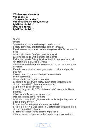 24
Yóó fợmợkùnrin sèmú
Yóó jà jàà jà
Yóó fợmợbìnrin sèmú
Yóó mùú ará ìlú àìheyín wáyé
Ìgbèkùn táa bá di
Ợmợ ní a rí níbẹ
Ìgbèkùn táa bá di.
Òtóótó
Òróóró
Separadamente, uno tiene que comer chufas
Separadamente, uno tiene que comer cerezas
En alimentos separados, se deberá poner Olú Esunsun en la
boca
Las entidades de Orírí pertenecen a Orírí
Las entidades de Òrìrì pertenecen a Òrìrì
En los hechos de Orírí y Orírí, se tendrá que relacionar al
rey Mòkín de la ciudad de Ìrànjé
Y ese mismo Onirànjé dio como regalo a uno, una persona
especial
Cuando los soldados hormigas, pusieron sitio a algo y le
picaban
Y entrarían con un ejército que nos arrasaría
completamente
Llenando de terror a sus cautivos
Lanzaron Ifá para Ògo tééré, quien traía la guerra a la
ciudad de gbèňdù gbẹndu èyin ợwợnràn
Le pidieron que sacrificase
Él escuchó y sacrificó. También escuchó acerca de libres
botines.
Y los cedió a la vez que lo permitía
Ògo tééré está con el hombre
La ciudad de gbèňdù gbẹndu está con la mujer. La parte de
atrás de una mujer
Es una acuñación separada de otra ciudad
Ellos le pidieron a Ògo tééré, ir y establecer la guerra en la
ciudad de gbèňdù gbẹndu
Él debía establecer una guerra implacable
Y tomar como prisioneros a los hombres y a las mujeres
 