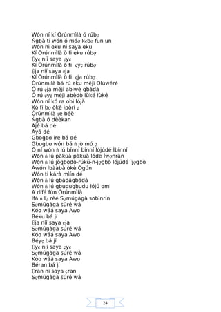 24
Wón ní kí Òrúnmìlà ó rúbợ
Ńgbà ti wón ó móợ kẹbợ fun un
Wón ni eku ni saya eku
Kí Òrúnmìlà ò fi eku rúbợ
Ệyẹ níí saya ẹyẹ
Kí Òrúnmìlà ò fi ẹyẹ rúbợ
Ệja níí saya ẹja
Kí Òrúnmìlà ò fi ẹja rúbợ
Òrúnmìlà bá rú eku méjì Olúwéré
Ó rú ẹja méjì abiwè gbàdà
Ó rú ẹyẹ méjì abèdò lùké lùké
Wón ní kó ra obì lójà
Kó fi bợ òkè ìpòrí ẹ
Òrúnmìlà şe béè
Ńgbà ó dèèkan
Ajé bá dé
Ayá dé
Gbogbo ire bá dé
Gbogbo wón bá ń jò mó ợ
Ó ní wón ń lú bínní bínní lójúdé Ìbínní
Wón ń lú pàkùà pàkùà lóde Ìwợnràn
Wón ń lú jògbòdò-rúkú-n-jợgbò lójúdé Ìjợgbò
Àwón Ìbààbà òkè Ògún
Wón ti kárà mìín dé
Wón ń lú gbádágbádá
Wón ń lú gbudugbudu lójú omi
A dífá fún Òrúnmìlà
Ifá ń lợ rèé Sợmúgàgà sobìnrín
Sợmúgàgà súré wá
Kóo wáá saya Awo
Béku bá jí
Ệja níí saya ẹja
Sợmúgàgà súré wá
Kóo wáá saya Awo
Béyẹ bá jí
Ệyẹ níí saya ẹyẹ
Sợmúgàgà súré wá
Kóo wáá saya Awo
Béran bá jí
Ệran ni saya ẹran
Sợmúgàgà súré wá
 