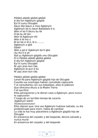24
Pátàkó abèdò gbékè-gbékè
A día fún Àgbònyín gàgàlà
Èyí tíí sợmợ Olúugbó
Àwợn òtá láwợn o mùú Àgbònyín
Àgbònyín bá tợ àwợn Babaláwo è lợ
Wón ní kó fi èkuru bợ ilè
Ó bá bợ ilè tán
Wón lé Àgbònyín títí
Wón ò lè mú u
Bí ón bá si lé e, lé e ………
Àgbònyín a gbó
Gbóò!
Wón a pé b`Àgbònyín bá tí gbó
Ợjợ ikú è ó yè
Ayé yẹ Àgbònyín gàgàlà ợmợ Olúugbó
Ó ni Pátàkó abèdò gbékè-gbékè
A día fún Àgbònyín gàgàlà
Èyí tíí sợmợ Olúugbó
Ni şojú ẹkùn òun Ợdẹ
Àgbònyín là wợn ò kú
Ni şojú ẹkùn òun Ợdẹ
Pátàkó abèdò gbékè-gbékè
Lanzó Ifá para Àgbònyín gàgàlà hijo de Olúugbó
Cuando sus enemigos habían concebido capturarle
Y al consultarlos con sus babaláwo, ellos le pidieron
Que ofreciera èkuru a la Madre Tierra
Y él sacrificó
Ellos persiguieron y le dieron caza a Àgbònyín, pero nunca
le capturaron
Y luego de un terrible tiempo de cacería
¡Àgbònyín ladró!
¡Guauuuuuuuuuu!
Ellos dijeron que: Una vez Àgbònyín hubiese ladrado, su día
predestinado para morir, había de cambiar
La vida le fue muy placentera a Àgbònyín gàgàlà hijo de
Olúugbó
En presencia del cazador y del leopardo, devino salvado y
nunca murió
En presencia del cazador y del leopardo
 