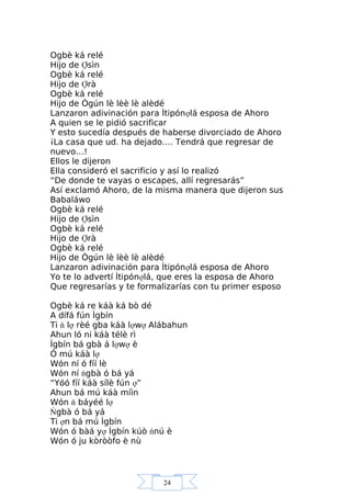 24
Ogbè ká relé
Hijo de Ợsìn
Ogbè ká relé
Hijo de Ợrà
Ogbè ká relé
Hijo de Ògún lè lèè lè alèdé
Lanzaron adivinación para Ìtipónợlá esposa de Ahoro
A quien se le pidió sacrificar
Y esto sucedía después de haberse divorciado de Ahoro
¡La casa que ud. ha dejado…. Tendrá que regresar de
nuevo…!
Ellos le dijeron
Ella consideró el sacrificio y así lo realizó
“De donde te vayas o escapes, allí regresarás”
Así exclamó Ahoro, de la misma manera que dijeron sus
Babaláwo
Ogbè ká relé
Hijo de Ợsìn
Ogbè ká relé
Hijo de Ợrà
Ogbè ká relé
Hijo de Ògún lè lèè lè alèdé
Lanzaron adivinación para Ìtipónợlá esposa de Ahoro
Yo te lo advertí Ìtipónợlá, que eres la esposa de Ahoro
Que regresarías y te formalizarías con tu primer esposo
Ogbè ká re káà ká bò dé
A dífá fún Ìgbín
Ti ń lợ rèé gba káà lợwợ Alábahun
Ahun ló ni káà télè rì
Ìgbín bá gbà á lợwợ è
Ó mú káà lợ
Wón ní ó fíí lè
Wón ní ńgbà ó bá yá
“Yóó fíí káà sílè fún ợ”
Ahun bá mú káà míìn
Wón ń báyéé lợ
Ńgbà ó bá yá
Ti ợn bá mú Ìgbín
Wón ó bàá yợ Ìgbín kúò ńnú è
Wón ó ju kòròòfo è nù
 