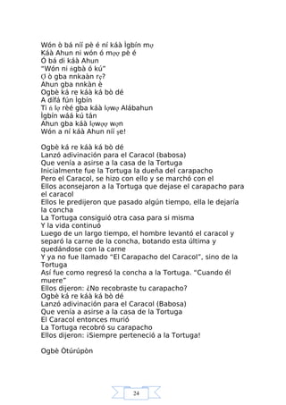 24
Wón ò bá níí pè é ní káà Ìgbín mợ
Káà Ahun ni wón ó mợợ pè é
Ó bá di káà Ahun
“Wón ni ńgbà ó kú”
Ợ ò gba nnkaàn rẹ?
Ahun gba nnkàn è
Ogbè ká re káà ká bò dé
A dífá fún Ìgbín
Ti ń lợ rèé gba káà lợwợ Alábahun
Ìgbín wáá kú tán
Ahun gba káà lợwợợ wợn
Wón a ní káà Ahun níí şe!
Ogbè ká re káà ká bò dé
Lanzó adivinación para el Caracol (babosa)
Que venía a asirse a la casa de la Tortuga
Inicialmente fue la Tortuga la dueña del carapacho
Pero el Caracol, se hizo con ello y se marchó con el
Ellos aconsejaron a la Tortuga que dejase el carapacho para
el caracol
Ellos le predijeron que pasado algún tiempo, ella le dejaría
la concha
La Tortuga consiguió otra casa para si misma
Y la vida continuó
Luego de un largo tiempo, el hombre levantó el caracol y
separó la carne de la concha, botando esta última y
quedándose con la carne
Y ya no fue llamado “El Carapacho del Caracol”, sino de la
Tortuga
Así fue como regresó la concha a la Tortuga. “Cuando él
muere”
Ellos dijeron: ¿No recobraste tu carapacho?
Ogbè ká re káà ká bò dé
Lanzó adivinación para el Caracol (Babosa)
Que venía a asirse a la casa de la Tortuga
El Caracol entonces murió
La Tortuga recobró su carapacho
Ellos dijeron: ¡Siempre perteneció a la Tortuga!
Ogbè Òtúrúpòn
 