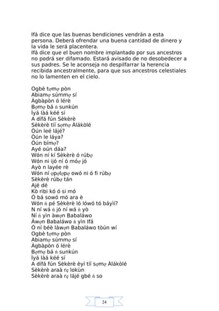 24
Ifá dice que las buenas bendiciones vendrán a esta
persona. Deberá ofrendar una buena cantidad de dinero y
la vida le será placentera.
Ifá dice que el buen nombre implantado por sus ancestros
no podrá ser difamado. Estará avisado de no desobedecer a
sus padres. Se le aconseja no despilfarrar la herencia
recibida ancestralmente, para que sus ancestros celestiales
no lo lamenten en el cielo.
Ogbè tợmợ pòn
Abiamợ súmmợ sí
Àgbàpòn ó lérè
Bợmợ bá ń sunkún
Ìyá làá kéé sí
A dífá fún Sèkèrè
Sèkèrè tíí sợmợ Àlákòlé
Òún leé lájé?
Òún le láya?
Òún bímợ?
Ayé oún dáa?
Wón ní kí Sèkèrè ó rúbợ
Wón ni ijó ní ó móợ jó
Ayò n layée rè
Wón ní ợpợlợpợ owó ni ó fi rúbợ
Sèkèrè rúbợ tán
Ajé dé
Kò ribi kó ó si mó
Ó bá sowó mó ara è
Wón ń pé Sèkèrè ló lówó tó báyìí?
N ní wá ń jó ní wá ń yò
Ní ń yìn àwợn Babaláwo
Àwợn Babaláwo ń yìn Ifá
Ó ní béè làwợn Babaláwo tòún wí
Ogbè tợmợ pòn
Abiamợ súmmợ sí
Àgbàpòn ó lérè
Bợmợ bá ń sunkún
Ìyá làá kéé sí
A dífá fún Sèkèrè èyí tíí sợmợ Àlákòlé
Sèkèrè araà rẹ lokùn
Sèkèrè araà rẹ lájé gbé ń so
 