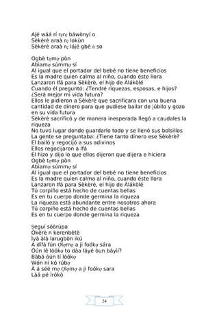 24
Ajé wáá rí rẹrẹ báwònyí o
Sèkèrè araà rẹ lokùn
Sèkèrè araà rẹ lájé gbé ń so
Ogbè tợmợ pòn
Abiamợ súmmợ sí
Al igual que el portador del bebé no tiene beneficios
Es la madre quien calma al niño, cuando éste llora
Lanzaron Ifá para Sèkèrè, el hijo de Àlákòlé
Cuando él preguntó: ¿Tendré riquezas, esposas, e hijos?
¿Será mejor mi vida futura?
Ellos le pidieron a Sèkèrè que sacrificara con una buena
cantidad de dinero para que pudiese bailar de júbilo y gozo
en su vida futura
Sèkèrè sacrificó y de manera inesperada llegó a caudales la
riqueza
No tuvo lugar donde guardarlo todo y se llenó sus bolsillos
La gente se preguntaba: ¿Tiene tanto dinero ese Sèkèrè?
El bailó y regocijó a sus adivinos
Ellos regocijaron a Ifá
El hizo y dijo lo que ellos dijeron que dijera e hiciera
Ogbè tợmợ pòn
Abiamợ súmmợ sí
Al igual que el portador del bebé no tiene beneficios
Es la madre quien calma al niño, cuando éste llora
Lanzaron Ifá para Sèkèrè, el hijo de Àlákòlé
Tú corpiño está hecho de cuentas bellas
Es en tu cuerpo donde germina la riqueza
La riqueza está abundante entre nosotros ahora
Tú corpiño está hecho de cuentas bellas
Es en tu cuerpo donde germina la riqueza
Şeguí sóòrúpa
Òkèrè n kerenbètè
Ìyà àlà larugbòn ikú
A dífá fún Ợlợmợ a ji foókợ sára
Òún lê lóókợ to dáa láyé òun báyìí?
Bàbá òún tí lóókợ
Wón ní kó rúbợ
À á séé mợ Ợlợmợ a ji foókợ sara
Làá pé Ìrókò
 
