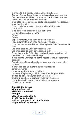 24
Y brindarle a la tierra, esos cautivos sin dientes
Además formar los artilugios que hasta hoy forman y dan
fuerza a nuestros hijos. Los mismos que forma el hombre
dentro de la mujer en nuestros días
Y así Olódùmarè entregó a cada uno, esposas y esposos, al
igual que los hijos
Ellos continuaron este orden y la vida les fue más
placentera
Ellos bailaron y alabaron a sus babaláwo
Los babaláwo alabaron a Ifá
Òtóótó
Òróóró
Separadamente, uno tiene que comer chufas
Separadamente, uno tiene que comer cerezas
En alimentos separados, se deberá poner Olú Esunsun en la
boca
Las entidades de Orírí pertenecen a Orírí
Las entidades de Òrìrì pertenecen a Òrìrì
En los hechos de Orírí y Orírí, se tendrá que relacionar al
rey Mòkín de la ciudad de Ìrànjé
Y ese mismo Onirànjé dio como regalo a uno, una persona
especial
Cuando los soldados hormigas, pusieron sitio a algo y le
picaban
Y entrarían con un ejército que nos arrasaría
completamente
Llenando de terror a sus cautivos
Lanzaron Ifá para Ògo tééré, quien traía la guerra a la
ciudad de gbèňdù gbẹndu èyin ợwợnràn
Él vino al combate y capturó mujeres y hombres
Los artilugios formados por nosotros, se ruega se
conviertan en niños
Olóòótó ti ń bẹ layé
Wón ò pógún mó
Sìkàsìkà ti ń bẹ níbè
Wón pò
Wón si ju ẹgbàábèje lợ
A dífá fún Òrúnmìlà
Nijó òrò gbogbo ó mó dùn ún nínú
Ifá pé òótó ni ká móợ sợ
 